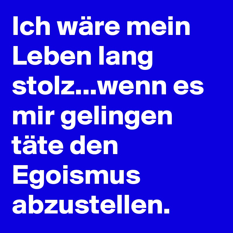 Ich wäre mein Leben lang stolz...wenn es mir gelingen täte den Egoismus abzustellen.