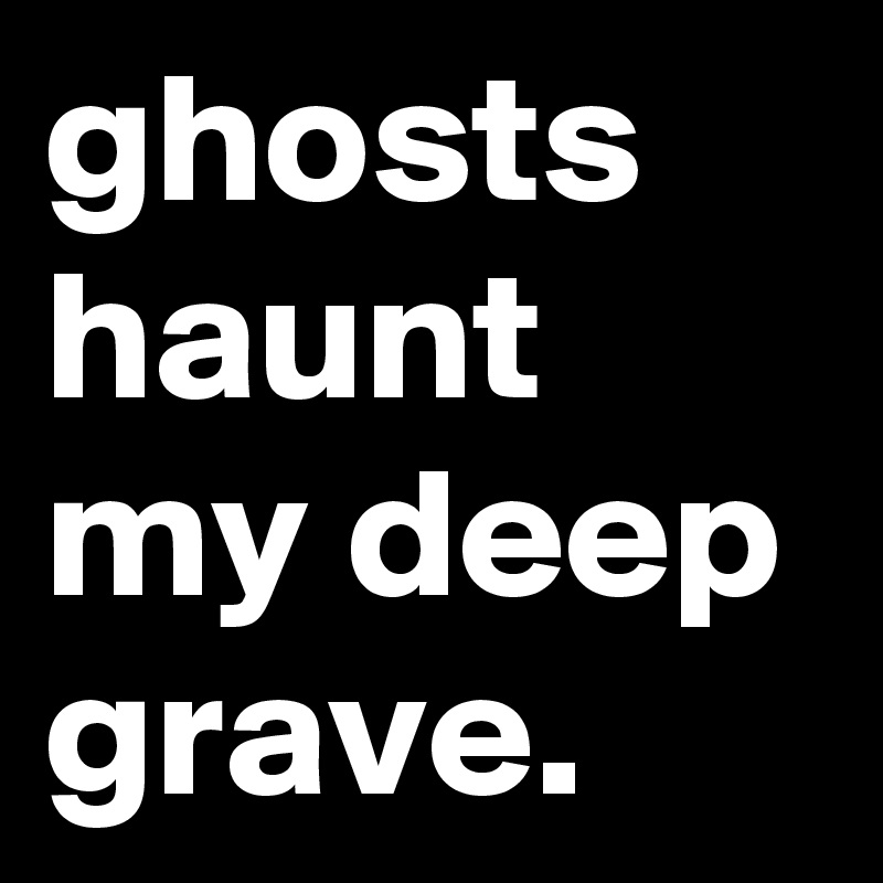 ghosts haunt my deep grave.