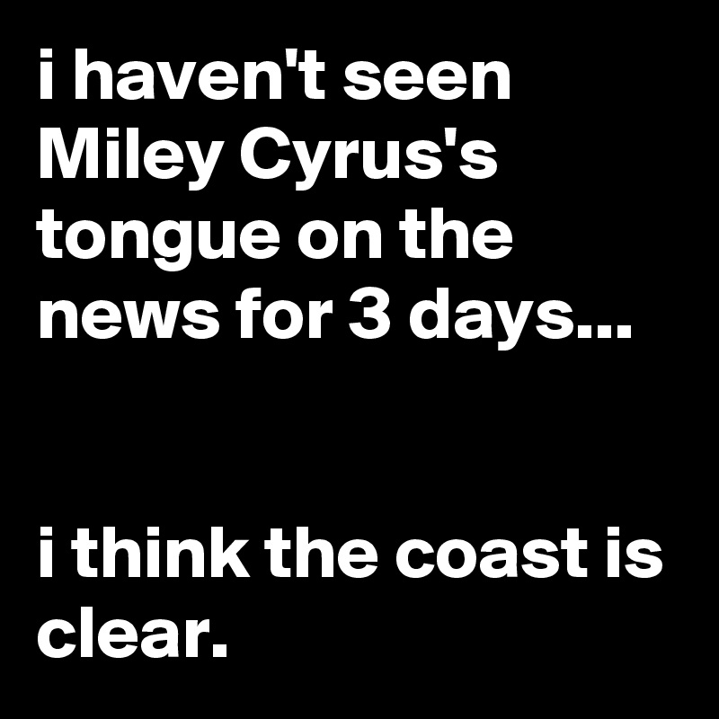 i haven't seen Miley Cyrus's tongue on the news for 3 days...


i think the coast is clear.