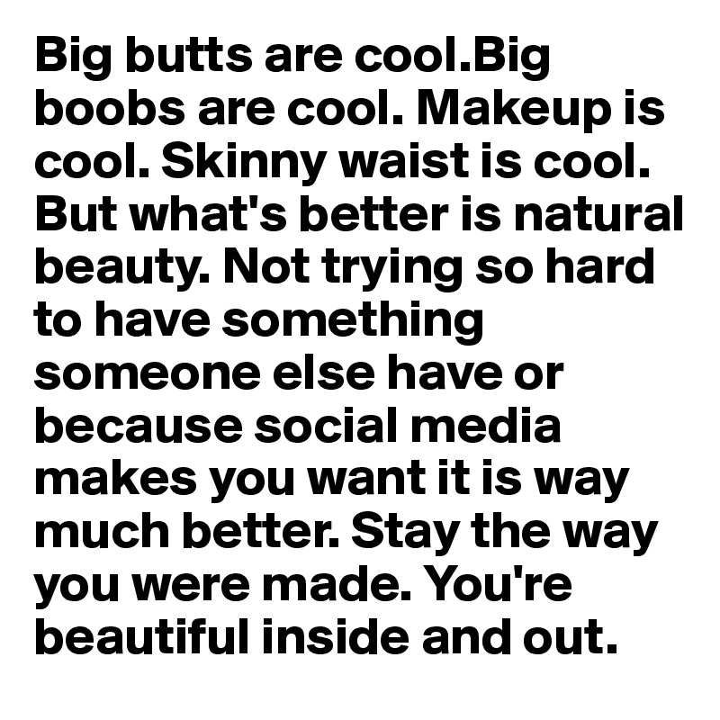 Big butts are cool.Big boobs are cool. Makeup is cool. Skinny waist is cool. But what's better is natural beauty. Not trying so hard to have something someone else have or because social media makes you want it is way much better. Stay the way you were made. You're beautiful inside and out. 