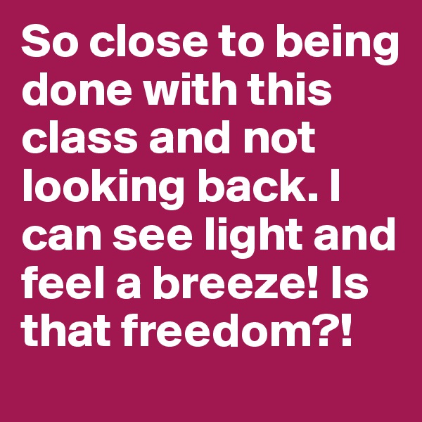 So close to being done with this class and not looking back. I can see light and feel a breeze! Is that freedom?! 