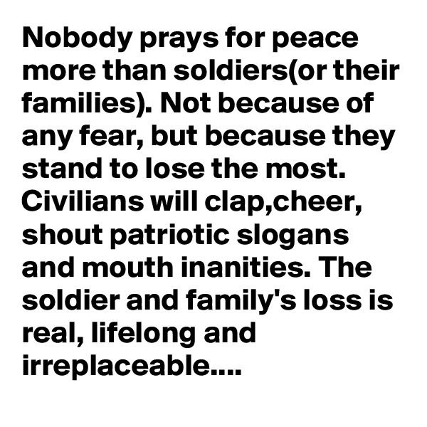 Nobody prays for peace more than soldiers(or their families). Not because of any fear, but because they stand to lose the most. Civilians will clap,cheer, shout patriotic slogans and mouth inanities. The soldier and family's loss is real, lifelong and irreplaceable....
