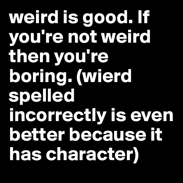 weird is good. If you're not weird then you're boring. (wierd spelled incorrectly is even better because it has character) 