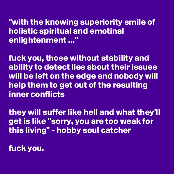 
"with the knowing superiority smile of holistic spiritual and emotinal enlightenment ..."

fuck you, those without stability and ability to detect lies about their issues will be left on the edge and nobody will help them to get out of the resulting inner conflicts

they will suffer like hell and what they'll get is like "sorry, you are too weak for this living" - hobby soul catcher

fuck you. 