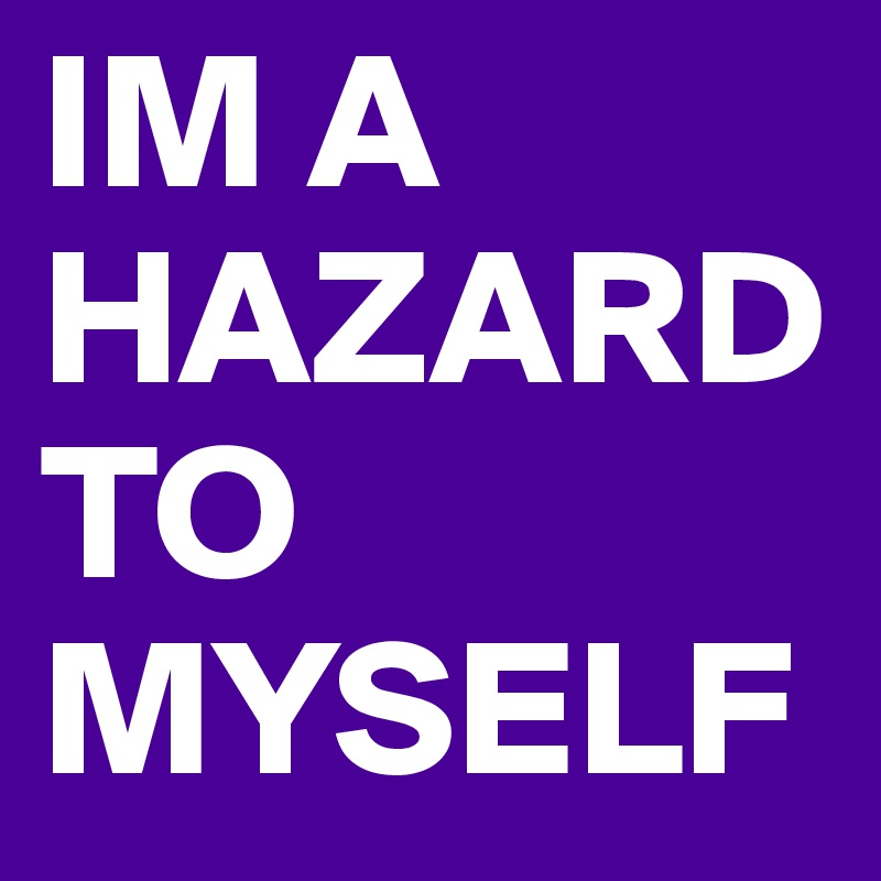 IM A HAZARD TO MYSELF