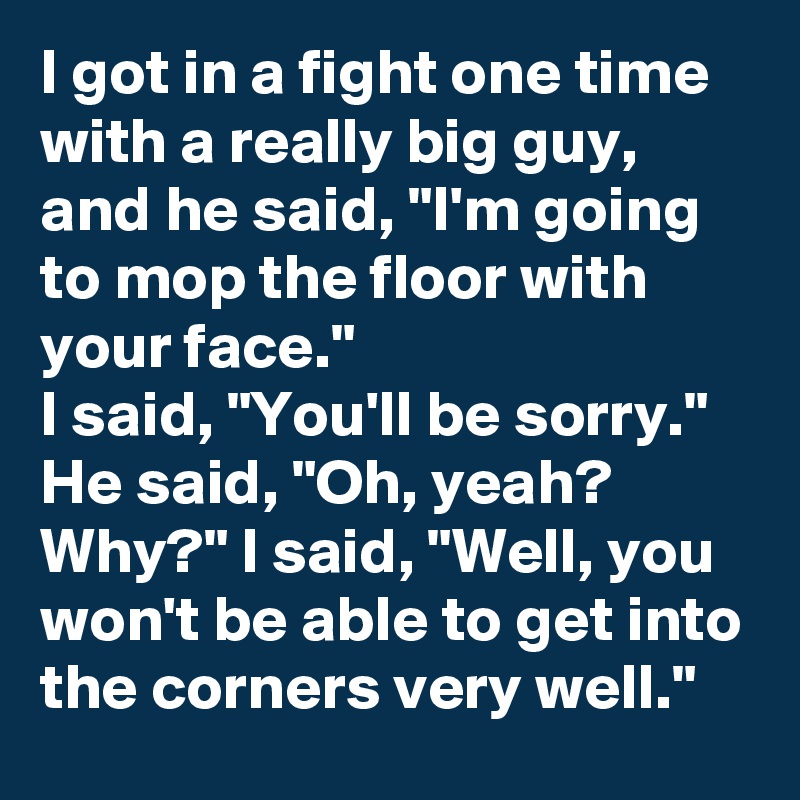 I got in a fight one time with a really big guy, and he said, "I'm going to mop the floor with your face." 
I said, "You'll be sorry." He said, "Oh, yeah? Why?" I said, "Well, you won't be able to get into the corners very well."