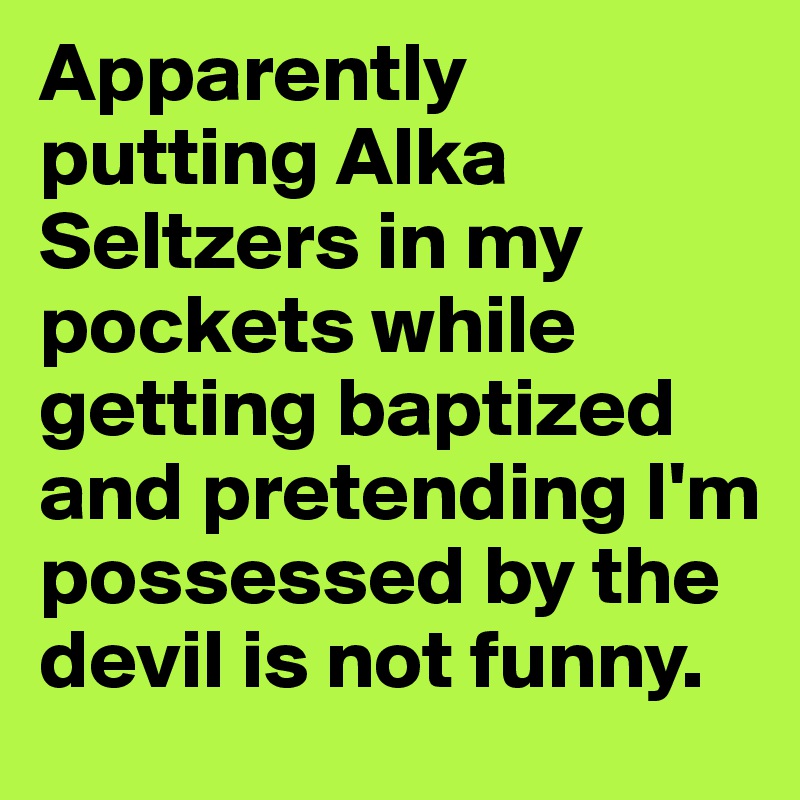 Apparently putting Alka Seltzers in my pockets while getting baptized and pretending I'm possessed by the devil is not funny. 