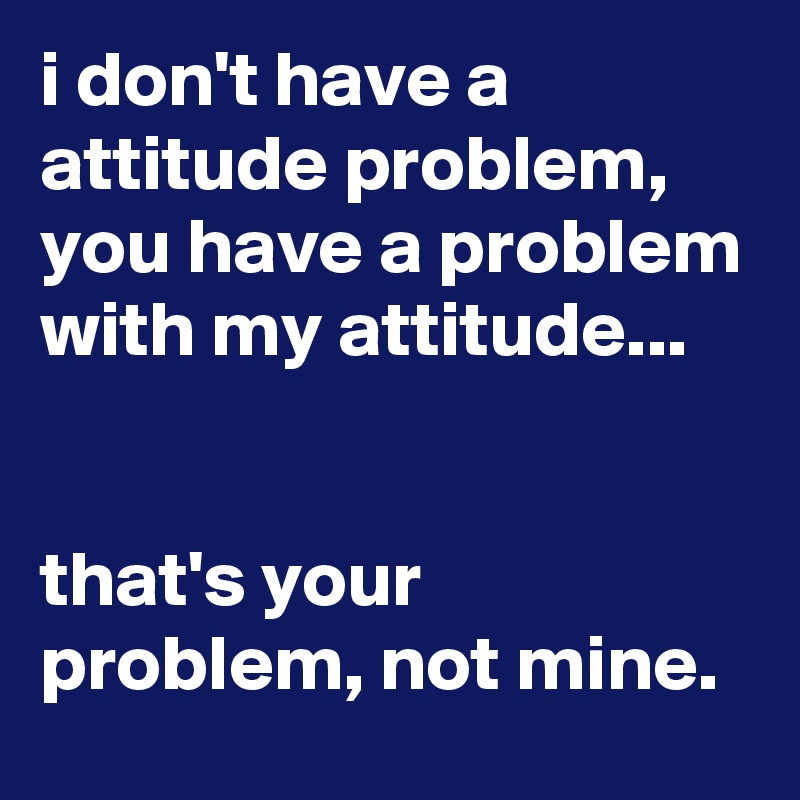 i don't have a attitude problem, you have a problem with my attitude...


that's your problem, not mine.