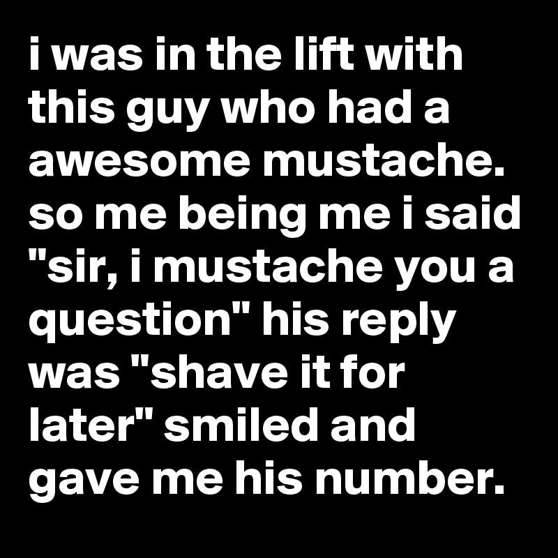 i was in the lift with this guy who had a awesome mustache. so me being me i said "sir, i mustache you a question" his reply was "shave it for later" smiled and gave me his number.