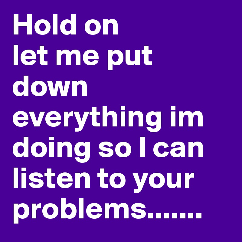 Hold on
let me put down everything im doing so I can listen to your problems.......