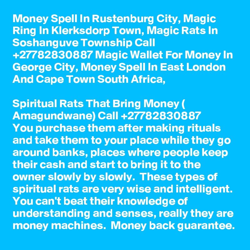 Money Spell In Rustenburg City, Magic Ring In Klerksdorp Town, Magic Rats In  Soshanguve Township Call  +27782830887 Magic Wallet For Money In George City, Money Spell In East London And Cape Town South Africa,
  
Spiritual Rats That Bring Money ( Amagundwane) Call +27782830887
You purchase them after making rituals and take them to your place while they go around banks, places where people keep their cash and start to bring it to the owner slowly by slowly.  These types of spiritual rats are very wise and intelligent. You can't beat their knowledge of understanding and senses, really they are money machines.  Money back guarantee.