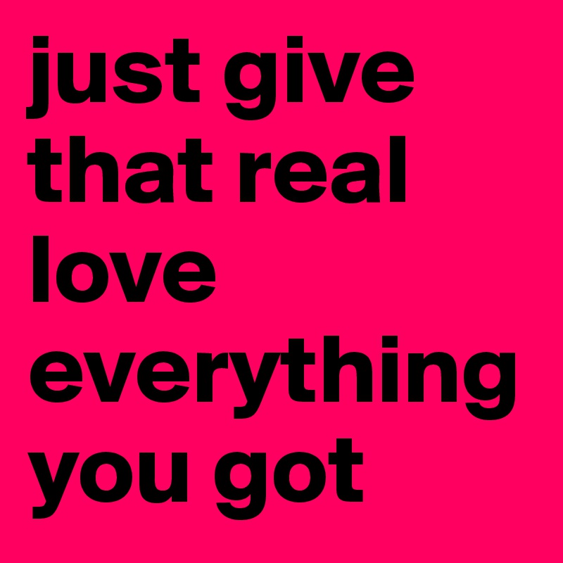 just give that real love everything you got