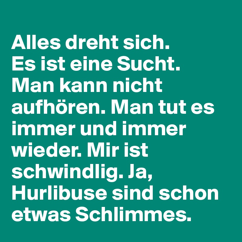 
Alles dreht sich.
Es ist eine Sucht.
Man kann nicht aufhören. Man tut es immer und immer wieder. Mir ist schwindlig. Ja,
Hurlibuse sind schon etwas Schlimmes.