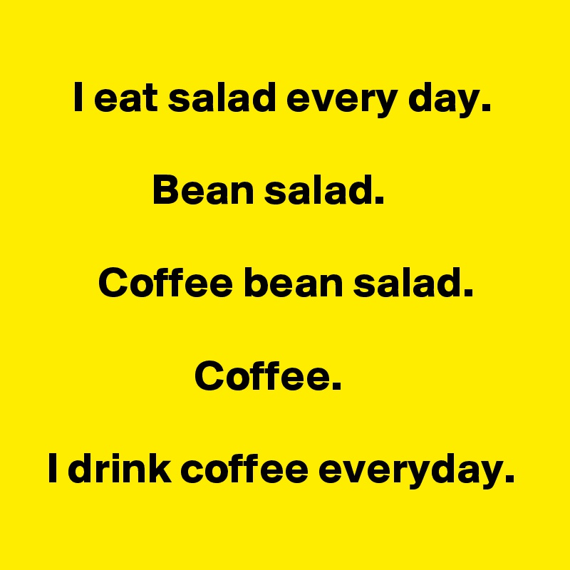    
     I eat salad every day. 

              Bean salad. 

        Coffee bean salad. 

                   Coffee. 

  I drink coffee everyday. 
