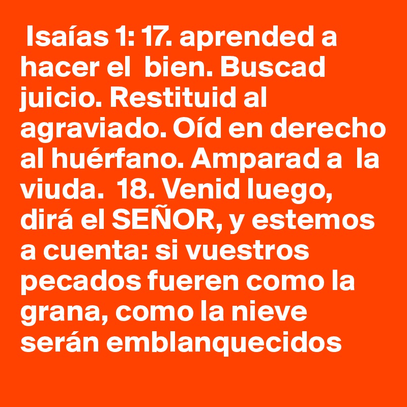  Isaías 1: 17. aprended a hacer el  bien. Buscad juicio. Restituid al agraviado. Oíd en derecho al huérfano. Amparad a  la viuda.  18. Venid luego, dirá el SEÑOR, y estemos a cuenta: si vuestros pecados fueren como la grana, como la nieve serán emblanquecidos