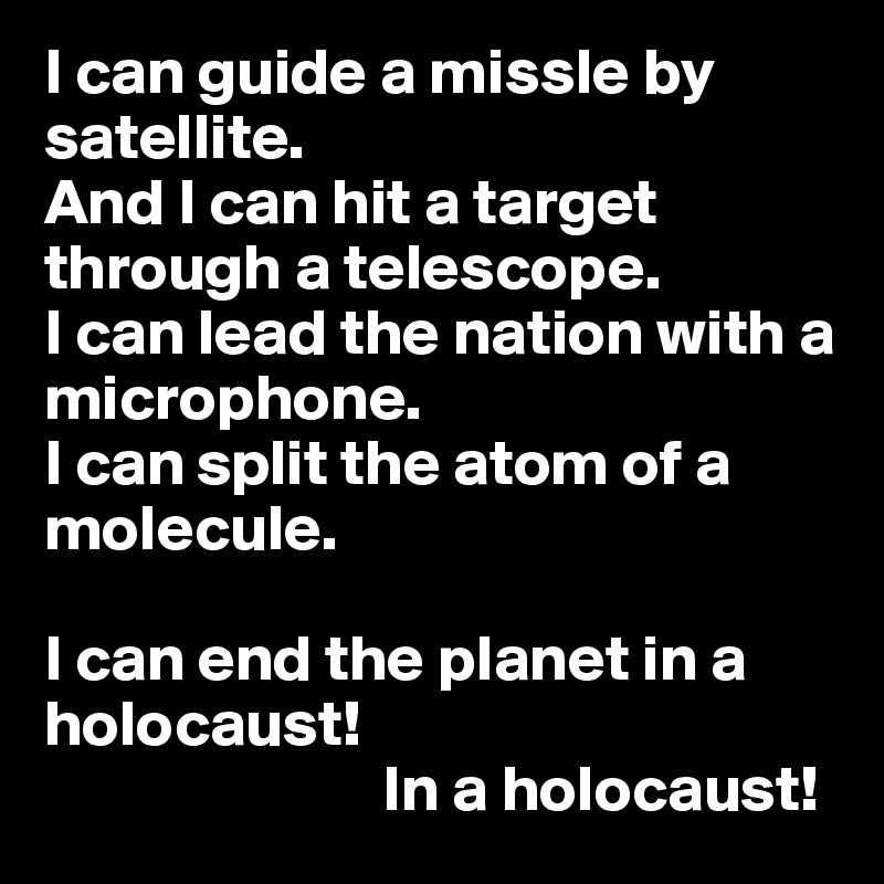 I can guide a missle by satellite.
And I can hit a target 
through a telescope.
I can lead the nation with a 
microphone.
I can split the atom of a 
molecule.

I can end the planet in a holocaust! 
                          In a holocaust! 