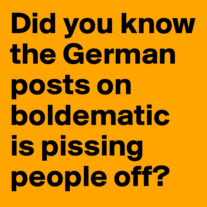 Did you know the German posts on boldematic is pissing people off?