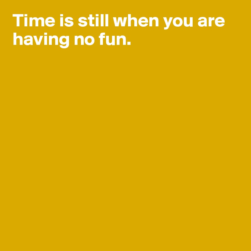 Time is still when you are having no fun. 









