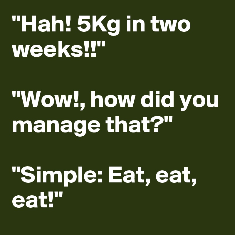 "Hah! 5Kg in two weeks!!"

"Wow!, how did you manage that?"

"Simple: Eat, eat, eat!"