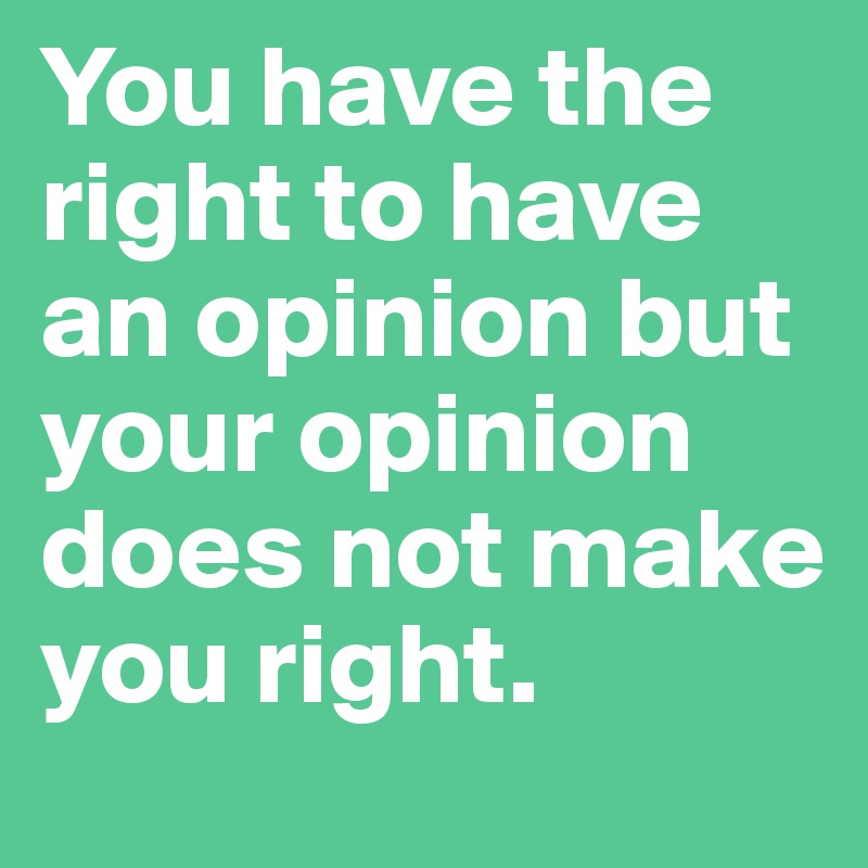 You have the right to have an opinion but your opinion does not make you right.