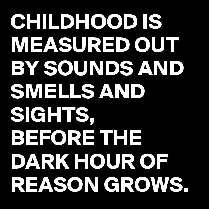 CHILDHOOD IS MEASURED OUT BY SOUNDS AND SMELLS AND SIGHTS, 
BEFORE THE DARK HOUR OF REASON GROWS. 