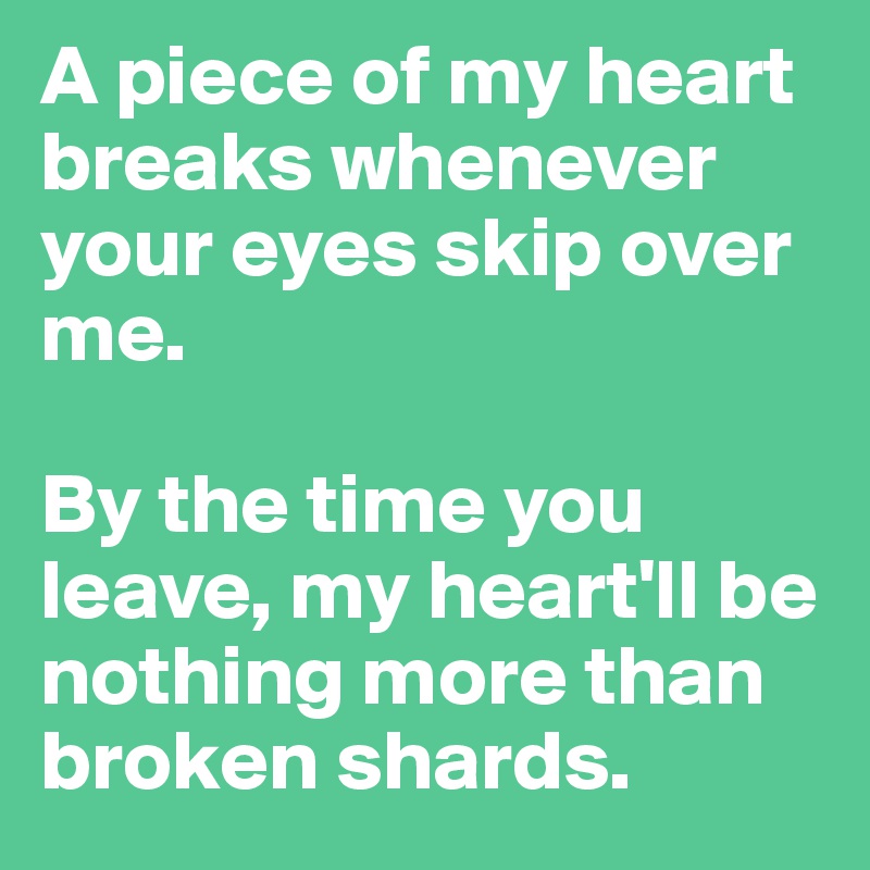 A piece of my heart breaks whenever your eyes skip over me.

By the time you leave, my heart'll be nothing more than broken shards.