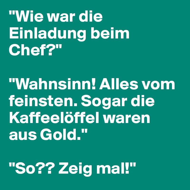 "Wie war die Einladung beim Chef?"

"Wahnsinn! Alles vom feinsten. Sogar die Kaffeelöffel waren aus Gold."

"So?? Zeig mal!"