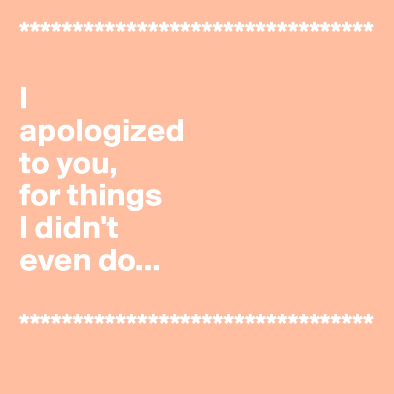 *********************************

I 
apologized
to you, 
for things 
I didn't 
even do...

*********************************