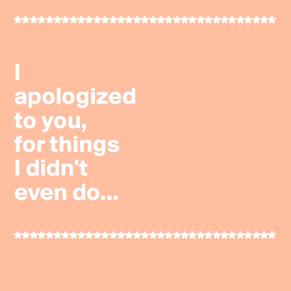 *********************************

I 
apologized
to you, 
for things 
I didn't 
even do...

*********************************