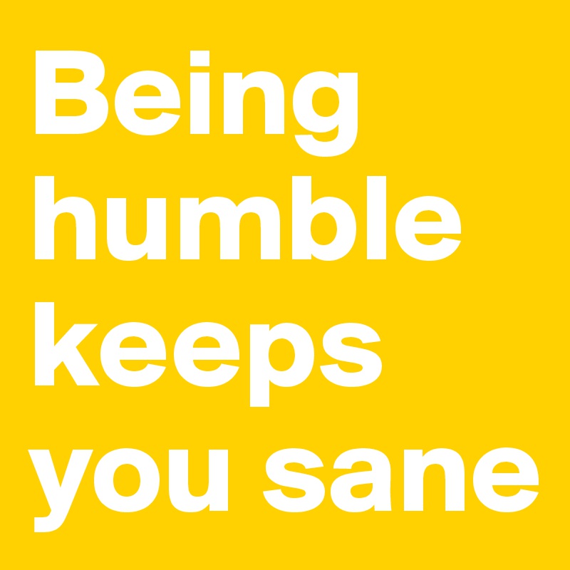 Being humble keeps you sane