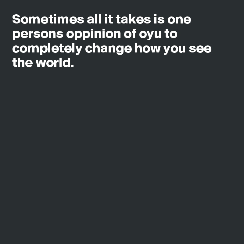 Sometimes all it takes is one persons oppinion of oyu to completely change how you see the world.











