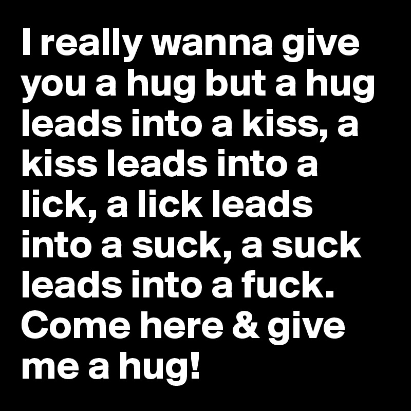 I really wanna give you a hug but a hug leads into a kiss, a kiss leads into a lick, a lick leads into a suck, a suck leads into a fuck. Come here & give me a hug!