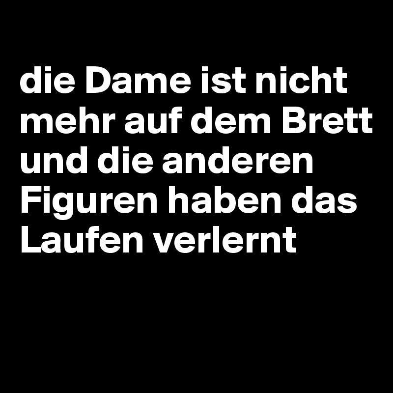 
die Dame ist nicht mehr auf dem Brett und die anderen Figuren haben das Laufen verlernt

