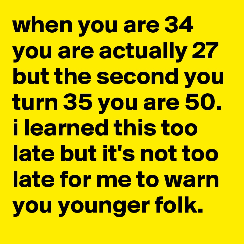 when you are 34 you are actually 27 but the second you turn 35 you are 50. 
i learned this too late but it's not too late for me to warn you younger folk.