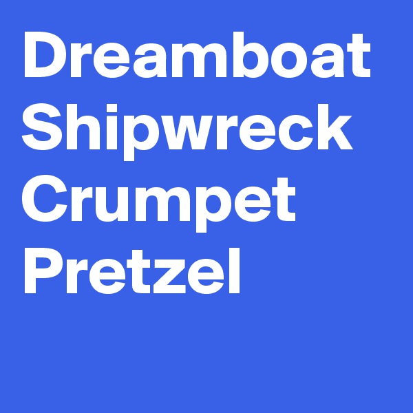 Dreamboat
Shipwreck
Crumpet
Pretzel