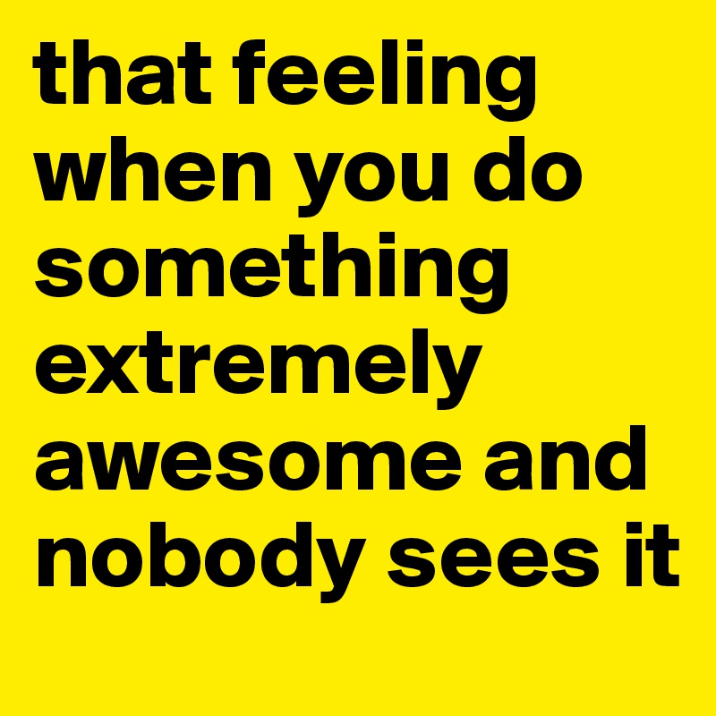 that feeling when you do something extremely awesome and nobody sees it