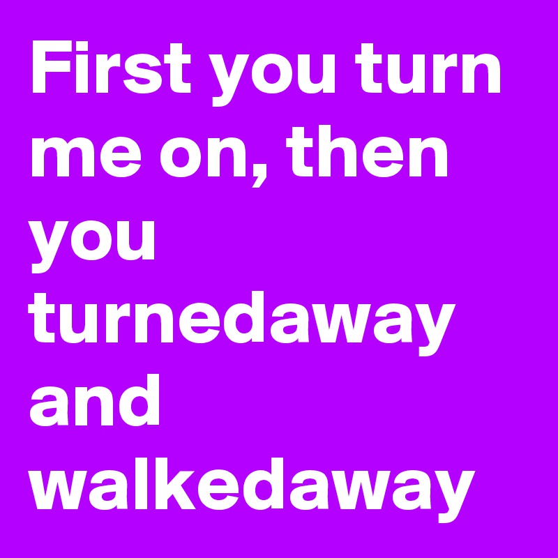 First you turn me on, then you turnedaway and walkedaway
