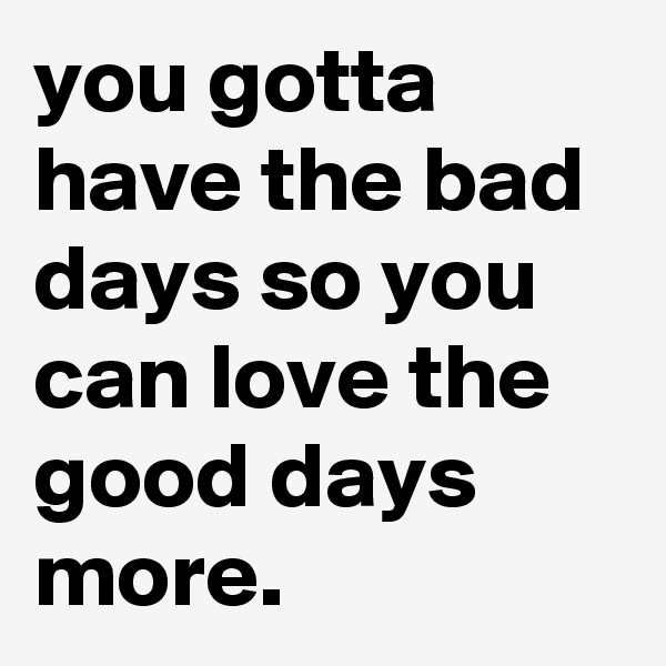 you gotta have the bad days so you can love the good days more.