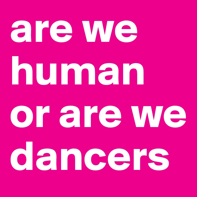 are we
human or are we dancers