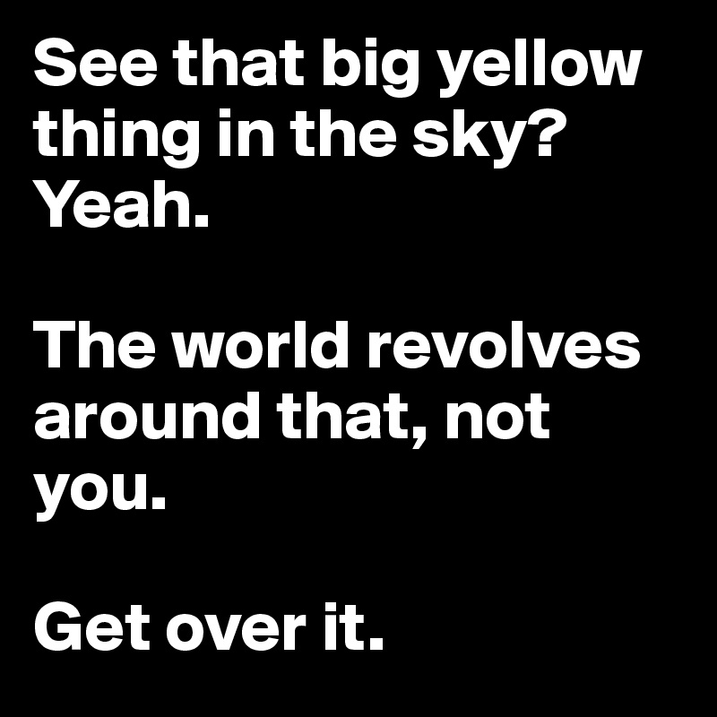 See that big yellow thing in the sky?Yeah. 

The world revolves around that, not you. 

Get over it.