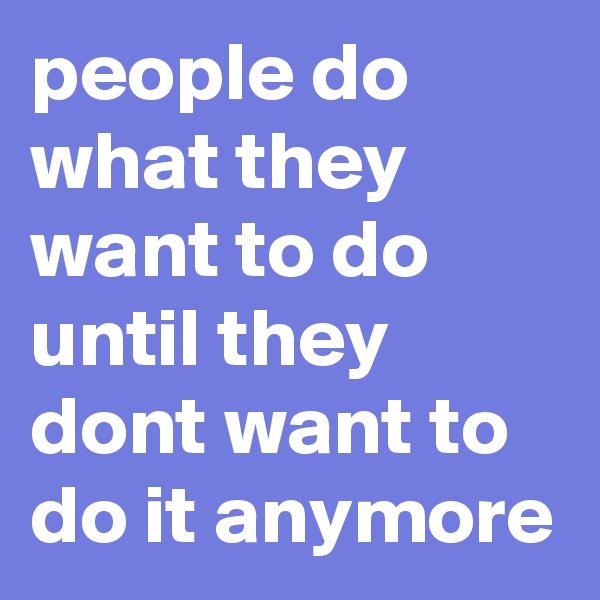 people do what they want to do until they dont want to do it anymore