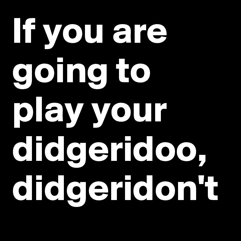 If you are going to play your didgeridoo,  didgeridon't
