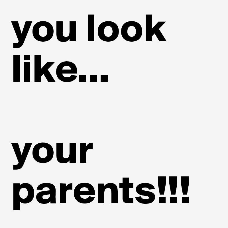 you look like... 

your parents!!!