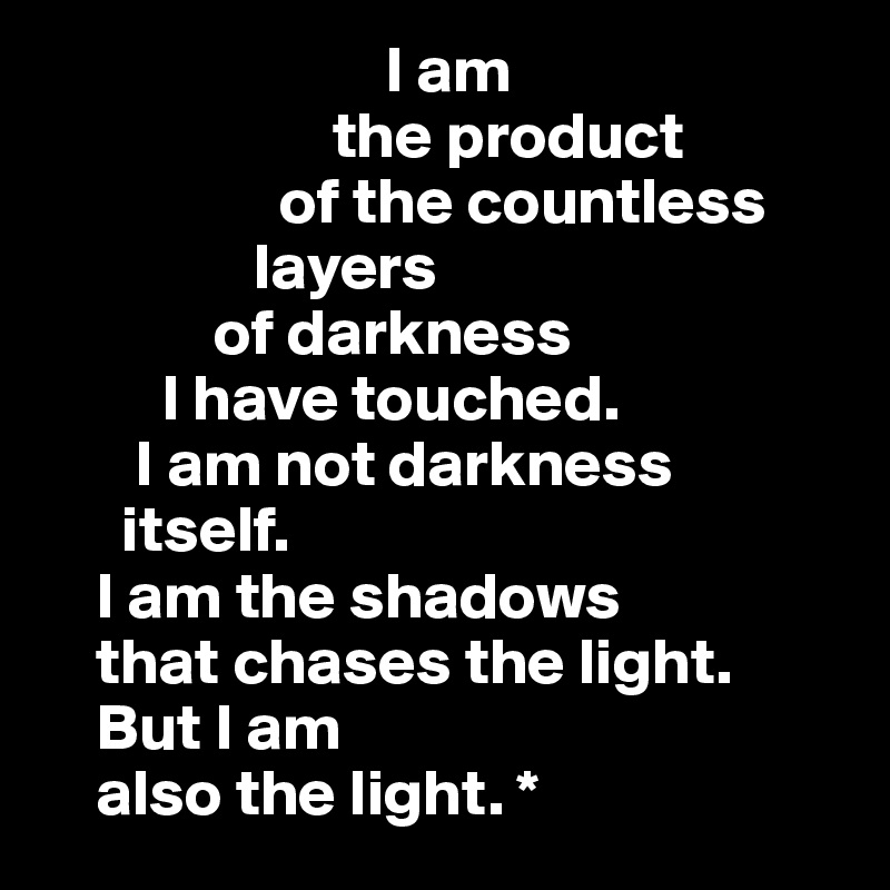                           I am 
                      the product 
                  of the countless 
                layers 
             of darkness 
         I have touched.              
       I am not darkness     
      itself.                                 
    I am the shadows         
    that chases the light.
    But I am                  
    also the light. *        