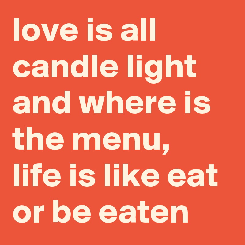love is all candle light and where is the menu, life is like eat or be eaten