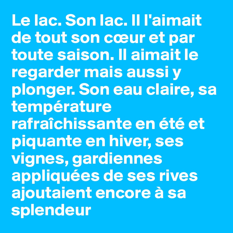 Le lac. Son lac. Il l'aimait de tout son cœur et par toute saison. Il aimait le regarder mais aussi y plonger. Son eau claire, sa température rafraîchissante en été et piquante en hiver, ses vignes, gardiennes appliquées de ses rives ajoutaient encore à sa splendeur