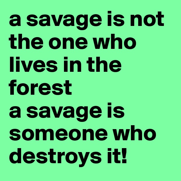 a savage is not the one who lives in the forest
a savage is someone who destroys it!