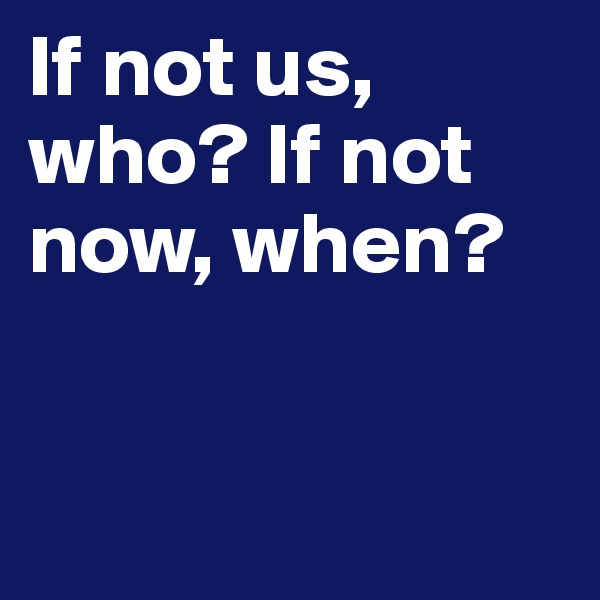 If not us, who? If not now, when?


