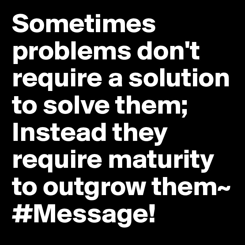 Sometimes problems don't require a solution to solve them; Instead they require maturity to outgrow them~ #Message!