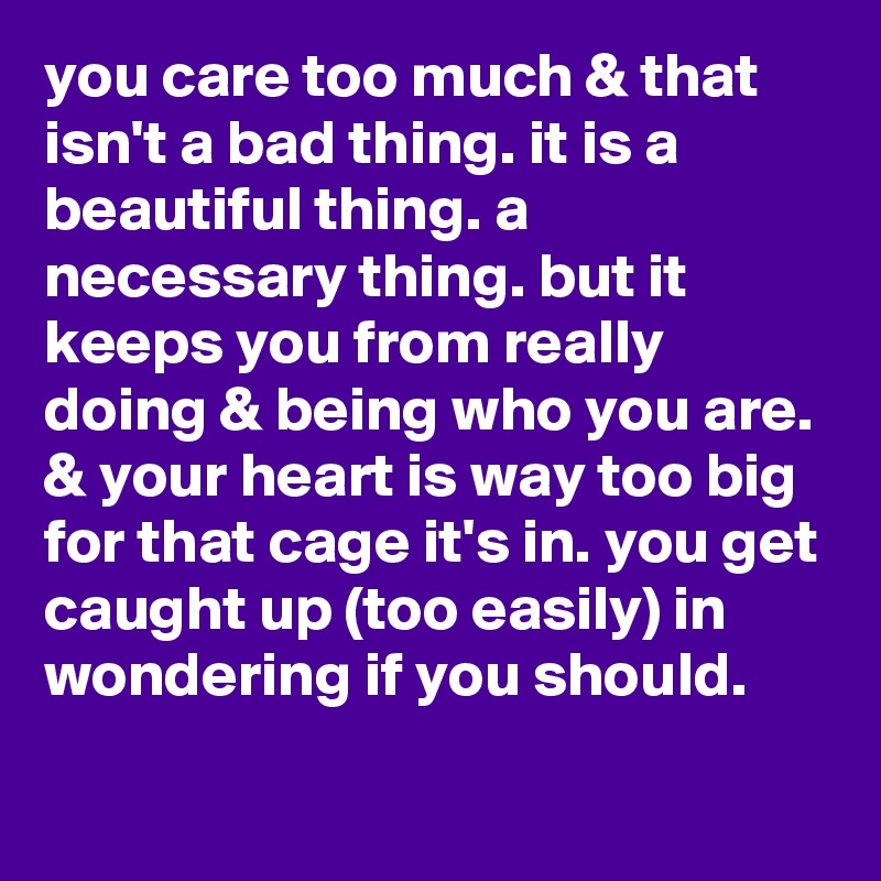 you care too much & that isn't a bad thing. it is a beautiful thing. a necessary thing. but it keeps you from really doing & being who you are. & your heart is way too big for that cage it's in. you get caught up (too easily) in wondering if you shouId.